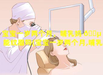 宝宝一岁两个月，哺乳妈 🌵 妈能纹眉吗(宝宝一岁两个月,哺乳妈妈能纹眉吗有影响吗)